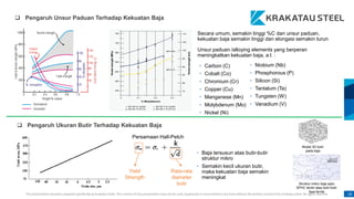 This presentation has been prepared specifically by Krakatau Steel. The content of this presentation may not be used, duplicated or transmitted in any form without the written consent from Krakatau Steel. All rights reserved. 18
• Carbon (C)
• Cobalt (Co)
• Chromium (Cr)
• Copper (Cu)
• Manganese (Mn)
• Molybdenum (Mo)
• Nickel (Ni)
• Niobium (Nb)
• Phosphorous (P)
• Silicon (Si)
• Tantalum (Ta)
• Tungsten (W)
• Vanadium (V)
Secara umum, semakin tinggi %C dan unsur paduan,
kekuatan baja semakin tinggi dan elongasi semakin turun
Unsur paduan /alloying elements yang berperan
meningkatkan kekuatan baja, a.l. :
 Pengaruh Unsur Paduan Terhadap Kekuatan Baja
 Pengaruh Ukuran Butir Terhadap Kekuatan Baja
• Baja tersusun atas butir-butir
struktur mikro
• Semakin kecil ukuran butir,
maka kekuatan baja semakin
meningkat
Struktur mikro baja spec
SPHC terdiri atas butir-butir
fasa ferrite
Model 3D butir
pada baja
Yield
Strength
Rata-rata
diameter
butir
Persamaan Hall-Petch
 