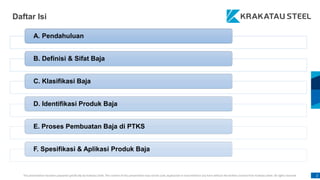 This presentation has been prepared specifically by Krakatau Steel. The content of this presentation may not be used, duplicated or transmitted in any form without the written consent from Krakatau Steel. All rights reserved. 2
Daftar Isi
A. Pendahuluan
B. Definisi & Sifat Baja
C. Klasifikasi Baja
D. Identifikasi Produk Baja
E. Proses Pembuatan Baja di PTKS
F. Spesifikasi & Aplikasi Produk Baja
 
