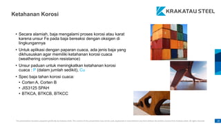 This presentation has been prepared specifically by Krakatau Steel. The content of this presentation may not be used, duplicated or transmitted in any form without the written consent from Krakatau Steel. All rights reserved. 28
• Secara alamiah, baja mengalami proses korosi atau karat
karena unsur Fe pada baja bereaksi dengan oksigen di
lingkungannya
• Untuk aplikasi dengan paparan cuaca, ada jenis baja yang
dikhususkan agar memiliki ketahanan korosi cuaca
(weathering corrosion resistance)
• Unsur paduan untuk meningkatkan ketahanan korosi
cuaca : P (dalam jumlah sedikit), Cu
• Spec baja tahan korosi cuaca:
• Corten A, Corten B
• JIS3125 SPAH
• BTKCA, BTKCB, BTKCC
Ketahanan Korosi
 