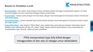 This presentation has been prepared specifically by Krakatau Steel. The content of this presentation may not be used, duplicated or transmitted in any form without the written consent from Krakatau Steel. All rights reserved. 36
• Rimmed Steel : low carbon steel dengan proses oksidasi parsial sehingga menghasilkan lapisan rim (besi
murni) di bagian luar dan impurities di bagian dalam produk baja
• Caped Steel : hampir sama dengan rimmed steel, dengan level keseragaman komposisi antara rimmed dan
semi-killed steels.
• Semi-killed Steel : proses oksidadi baja secara parsial dengan level keseragaman komposisi antara caped
dan killed steels
• Fully-killed Steel : atau disebut “Killed Steel” saja, adalah baja yang diproses dengan deoksidasi penuh
dengan unsur deoksidasi (Al atau Si). Istilah “killed” dipakai karena penambahan unsur deoksidasi tsb
menyebabkan baja “tenang” selama proses solidifikasi
PTKS memproduksi baja fully killed dengan
menggunakan Al dan atau Si sebagai unsur deoksidator
Based on Oxidation Level
 