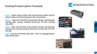 This presentation has been prepared specifically by Krakatau Steel. The content of this presentation may not be used, duplicated or transmitted in any form without the written consent from Krakatau Steel. All rights reserved. 38
• Ingot : logam tuang (metal cast) semi-finished dalam bentuk
yang mudah untuk penyimpanan dan transportasi
• Bloom : baja semi-finished long product dengan penampang
persegi atau persegi panjang berukuran 36 inchi persegi
atau lebih
• Billet : baja semi-finished long product dengan penampang
persegi atau persegi panjang berukuran kurang dari 36 inchi
persegi
• Slab : baja semi-finished tebal 200 ~ 250 mm sebagai bahan
baku flat product
Casting Product (Semi Finished)
 