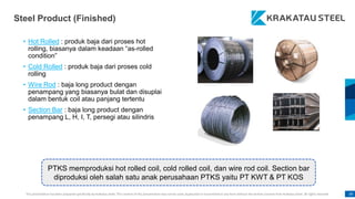 This presentation has been prepared specifically by Krakatau Steel. The content of this presentation may not be used, duplicated or transmitted in any form without the written consent from Krakatau Steel. All rights reserved. 39
Steel Product (Finished)
• Hot Rolled : produk baja dari proses hot
rolling, biasanya dalam keadaan “as-rolled
condition”
• Cold Rolled : produk baja dari proses cold
rolling
• Wire Rod : baja long product dengan
penampang yang biasanya bulat dan disuplai
dalam bentuk coil atau panjang tertentu
• Section Bar : baja long product dengan
penampang L, H, I, T, persegi atau silindris
PTKS memproduksi hot rolled coil, cold rolled coil, dan wire rod coil. Section bar
diproduksi oleh salah satu anak perusahaan PTKS yaitu PT KWT & PT KOS
 