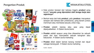 This presentation has been prepared specifically by Krakatau Steel. The content of this presentation may not be used, duplicated or transmitted in any form without the written consent from Krakatau Steel. All rights reserved. 4
Pengertian Produk
 Kata produk berasal dari bahasa Inggris product yang
berarti "sesuatu yang diproduksi oleh tenaga kerja atau
sejenisnya".
 Bentuk kerja dari kata product, yaitu produce, merupakan
serapan dari bahasa latin prōdūce(re), yang berarti (untuk)
memimpin atau membawa sesuatu untuk maju.
 Produk adalah barang atau jasa yang dapat
diperjualbelikan.  Dalam dunia bisnis
 Produk adalah apapun yang bisa ditawarkan ke sebuah
pasar dan bisa memuaskan sebuah keinginan atau
kebutuhan.  Dalam dunia marketing
 Produk dibeli dalam bentuk barang mentah dan dijual
sebagai barang jadi.  Dalam dunia marketing
Sumber : wikipedia
 