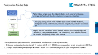 This presentation has been prepared specifically by Krakatau Steel. The content of this presentation may not be used, duplicated or transmitted in any form without the written consent from Krakatau Steel. All rights reserved. 41
Persyaratan
Produk Baja
Standar
Cust.
Req.
Aplikasi baja sangat luas, dan tidak terbatas pada area tertentu saja,
sehingga perlu dibuat standar untuk menyeragamkan kualitas
Hal yang paling pokok pada standar baja adalah standar material,
komposisi kimia, sifat mekanis, metode pengukuran, delivery condition,
dll
Negara industri umumnya punya standar sendiri. Misal JIS (Jepang), DIN
(Jerman), ASTM (Amerika Serikat), SNI (Indonesia), dsb. Standar-standar
tsb bersifat interchange tetapi tidak identik.
Dasar penamaan spec standar bisa berbeda-beda, misal standar untuk baja konstruksi:
• Di Jepang berdasarkan tensile strength  contoh : JIS G 3101 SS400 mempersyaratkan tensile strength min 400 Mpa
• Di Eropa berdasarkan yield strength  contoh : BSEN S275 JR mempersyaratkan yield strength min 275 Mpa
Technical
Agreement
Persyaratan Produk Baja
 