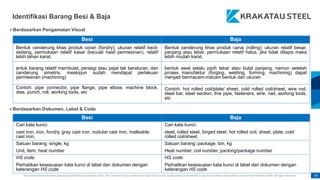This presentation has been prepared specifically by Krakatau Steel. The content of this presentation may not be used, duplicated or transmitted in any form without the written consent from Krakatau Steel. All rights reserved. 47
Identifikasi Barang Besi & Baja
Besi Baja
Bentuk cenderung khas produk coran (fondry): ukuran relatif kecil-
sedang, permukaan relatif kasar (kecuali hasil permesinan), relatif
lebih tahan karat,
Bentuk cenderung khas produk canai (rolling): ukuran relatif besar,
panjang atau lebar, permukaan relatif halus, jika tidak dilapis maka
lebih mudah karat,
entuk barang relatif membulat, persegi atau pejal tak beraturan, dan
cenderung simetris, meskipun sudah mendapat perlakuan
permesinan (machining)
bentuk awal selalu pipih lebar atau bulat panjang, namun setelah
proses manufaktur (forging, welding, forming, machining) dapat
menjadi bermacam-macam bentuk dan ukuran
Contoh: pipe connector, pipe flange, pipe elbow, machine block,
dies, punch, roll, working tools, etc
Contoh: hot rolled coil/plate/ sheet, cold rolled coil/sheet, wire rod,
steel bar, steel section, line pipe, fasteners, wire, nail, working tools,
etc
Besi Baja
Cari kata kunci:
cast iron, iron, fondry, gray cast iron, nodular cast iron, malleable
cast iron,
Cari kata kunci:
steel, rolled steel, forged steel, hot rolled coil, sheet, plate, cold
rolled coil/sheet,
Satuan barang: single, kg
Unit, item, heat number
Satuan barang: package, ton, kg
Heat number, coil number, packing/package number
HS code:
Perhatikan kesesuaian kata kunci di label dan dokumen dengan
keterangan HS code
HS code:
Perhatikan kesesuaian kata kunci di label dan dokumen dengan
keterangan HS code
Berdasarkan Pengamatan Visual
Berdasarkan Dokumen, Label & Code
 