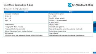 This presentation has been prepared specifically by Krakatau Steel. The content of this presentation may not be used, duplicated or transmitted in any form without the written consent from Krakatau Steel. All rights reserved. 48
Identifikasi Barang Besi & Baja
Besi Baja
Komposisi kimia tipikal:
C > 2.0 %
Si > 1.0 %
S > 0.1 %
Komposisi kimia tipikal:
C <= 2.0 %
Si < 0.5 % (baja karbon)
Si 0.5 – 1.5 % (silicon steel)
P, S < 0.050 %
Struktur mikro:
Fasa graphite (flake, nodular)
Fasa dendritic, ferrite , cementite
Butiran khas proses fondry (coring structure)
Struktur mikro:
Tidak ada fasa graphite
Fasa ferrite, pearlite, cementite, austenite, martensite
Butiran khas proses rolling
Sifat mekanik:
Umumnya hanya nilai kekerasan (Brinnel, Vickers, Rockwell)
Sifat mekanik:
Nilai kekerasan dan kekuatan tarik sesuai spesifikasinya
Berdasarkan Hasil Uji Laboratorium
 