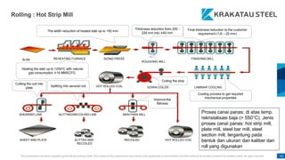 This presentation has been prepared specifically by Krakatau Steel. The content of this presentation may not be used, duplicated or transmitted in any form without the written consent from Krakatau Steel. All rights reserved. 62
Rolling : Hot Strip Mill
SLAB REHEATING FURNACE SIZING PRESS
ROUGHING MILL
FINISHING MILL
LAMINAR COOLING
DOWN COILER
HOT ROLLED COIL
SHEARING LINE SLITTING/RECOILING LINE SKIN PASS MILL
SHEET AND PLATE SLITTED AND
RECOILED
RECOILED HOT ROLLED COIL
Heating the slab up to 1250oC with natural
gas consumption ±14 MMSCFD.
The width reduction of heated slab up to 150 mm
Thickness reduction from 200 -
230 mm into ±40 mm
Final thickness reduction to the customer
requirement (1,8 – 25 mm)
Cooling process to get required
mechanical properties
Cutting the coil into
plate
Splitting into several coil
Coiling the strip
Improve the
flatness
Partnertship for Sustainable Growth
Proses canai panas: di atas temp.
rekristalisasi baja (> 550°C). Jenis
proses canai panas: hot strip mill,
plate mill, steel bar mill, steel
section mill, tergantung pada
bentuk dan ukuran dan kaliber dari
roll yang digunakan
 