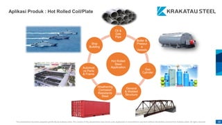 This presentation has been prepared specifically by Krakatau Steel. The content of this presentation may not be used, duplicated or transmitted in any form without the written consent from Krakatau Steel. All rights reserved. 68
68
Hot Rolled
Steel
Application
Oil &
Gas
Pipe
Boiler &
Pressur
e
Vessels
Gas
Cylinder
General
& Welded
Structure
Weathering
Corrosion
Resistants
Steel
Automoti
ve Parts
& Frame
Ship
Building
Aplikasi Produk : Hot Rolled Coil/Plate
 