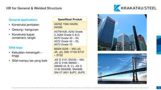 This presentation has been prepared specifically by Krakatau Steel. The content of this presentation may not be used, duplicated or transmitted in any form without the written consent from Krakatau Steel. All rights reserved. 71
HR for General & Welded Structure
General application:
• Konstruksi jembatan
• Gedung / bangunan
• Konstruksi kapal,
containers, tangki
Sifat baja:
• Kekuatan menengah –
tinggi
• Sifat mampu las yang baik
Spesifikasi Produk
AS/NZ 1594 HA250,
HA350
ASTM A36, A242 Grade
2, A284 Grade C & D,
A570 Grade 30 – 50,
A572 Grade 42 – 55,
A573 Grade 70
BSEN S235 – 355 (J0,
JR, J2), DIN 17100 ST37
– ST52
JIS G 3101 SS330 – 540,
JIS G 3106 SM400 –
SM490 (A, B, C), JIS G
3136 SN400B, SN490B,
SNI 07 0601 BJPC, BJPS
 