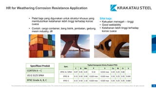 This presentation has been prepared specifically by Krakatau Steel. The content of this presentation may not be used, duplicated or transmitted in any form without the written consent from Krakatau Steel. All rights reserved. 76
HR for Weathering Corrosion Resistance Application
• Pelat baja yang digunakan untuk struktur khusus yang
membutuhkan ketahanan lebih tinggi terhadap korosi
cuaca
• Contoh: cargo container, tiang listrik, jembatan, gedung,
mesin industry, dll
Spesifikasi Produk
CORTEN A – C
JIS G 3125 SPAH
BTKC Grade A, B, C
Spec.
Tipikal Komposisi Kimia Produk PTKS
C Si Mn P S Cu Ni Cr V
BTKC-A / SPAH 0.07 0.45 0.45 0.10 0.010 max 0.35 0.25 0.80 -
BTKC-B 0.15 0.50 0.90 0.020 max 0.020 max 0.35 0.25 0.45 0.045
BTKC-C 0.15 0.50 1.10 0.020 max 0.020 max 0.35 0.25 0.45 0.060
Sifat baja:
• Kekuatan menegah – tinggi
• Good weldability
• Ketahanan lebih tinggi terhadap
korosi cuaca
 
