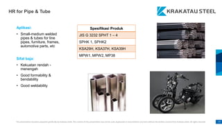 This presentation has been prepared specifically by Krakatau Steel. The content of this presentation may not be used, duplicated or transmitted in any form without the written consent from Krakatau Steel. All rights reserved. 77
HR for Pipe & Tube
Aplikasi:
• Small-medium welded
pipes & tubes for line
pipes, furniture, frames,
automotive parts, etc
Sifat baja:
• Kekuatan rendah -
menengah
• Good formability &
bendability
• Good weldability
Spesifikasi Produk
JIS G 3232 SPHT 1 – 4
SPHK 1, SPHK2
KSA29H, KSA37H, KSA39H
MPW1, MPW2, MP38
 