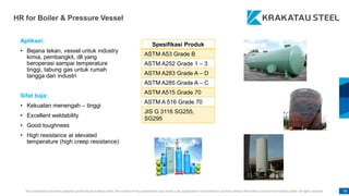 This presentation has been prepared specifically by Krakatau Steel. The content of this presentation may not be used, duplicated or transmitted in any form without the written consent from Krakatau Steel. All rights reserved. 78
HR for Boiler & Pressure Vessel
Aplikasi:
• Bejana tekan, vessel untuk industry
kimia, pembangkit, dll yang
beroperasi sampai temperature
tinggi, tabung gas untuk rumah
tangga dan industri
Sifat baja:
• Kekuatan menengah – tinggi
• Excellent weldability
• Good toughness
• High resistance at elevated
temperature (high creep resistance)
Spesifikasi Produk
ASTM A53 Grade B
ASTM A252 Grade 1 – 3
ASTM A283 Grade A – D
ASTM A285 Grade A – C
ASTM A515 Grade 70
ASTM A 516 Grade 70
JIS G 3116 SG255,
SG295
 