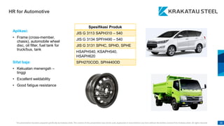This presentation has been prepared specifically by Krakatau Steel. The content of this presentation may not be used, duplicated or transmitted in any form without the written consent from Krakatau Steel. All rights reserved. 80
HR for Automotive
Aplikasi:
• Frame (cross-member,
chasis), automobile wheel
disc, oil filter, fuel tank for
truck/bus, tank
Sifat baja:
• Kekuatan menengah –
tinggi
• Excellent weldability
• Good fatigue resistance
Spesifikasi Produk
JIS G 3113 SAPH310 – 540
JIS G 3134 SPFH490 – 540
JIS G 3131 SPHC, SPHD, SPHE
HSAPH540, KSAPH540,
HSAPH620
SPH270COD, SPH440OD
 