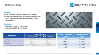 This presentation has been prepared specifically by Krakatau Steel. The content of this presentation may not be used, duplicated or transmitted in any form without the written consent from Krakatau Steel. All rights reserved. 81
HR Checker Plate
Strip Thickness
(mm)
Checker Height
(mm)
t < 3 1.0 min.
3 ≤ t < 5 1.3 min.
5 ≤ t < 7 1.5 min.
t ≥ 7 1.7 min.
Aplikasi:
• Rak, tool box, panel lift, electronic cabinets
• Pelat untuk lantai pada tangga atau aplikasi lain
yang memerlukan ketahanan selip & mudah
dibersihkan
Sifat baja:
• Kekuatan rendah – menengah
• Good weldability & formability
 
