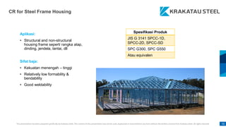 This presentation has been prepared specifically by Krakatau Steel. The content of this presentation may not be used, duplicated or transmitted in any form without the written consent from Krakatau Steel. All rights reserved. 92
CR for Steel Frame Housing
Aplikasi:
• Structural and non-structural
housing frame seperti rangka atap,
dinding, jendela, lantai, dll
Sifat baja:
• Kekuatan menengah – tinggi
• Relatively low formability &
bendability
• Good weldability
Spesifikasi Produk
JIS G 3141 SPCC-1D,
SPCC-2D, SPCC-SD
SPC G300, SPC G550
Atau equivalen
 
