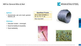 This presentation has been prepared specifically by Krakatau Steel. The content of this presentation may not be used, duplicated or transmitted in any form without the written consent from Krakatau Steel. All rights reserved. 96
WR for General Wire & Nail
Aplikasi:
• General wire, nail, wire mesh, general
fastener, dll
Sifat baja:
• Kekuatan rendah – menengah
• Good formability & drawability
• Good weldability
Spesifikasi Produk
JIS G 3505 SWRM6, 8,
10, 12, 15, 17, 20
Atau equivalen
 