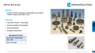 This presentation has been prepared specifically by Krakatau Steel. The content of this presentation may not be used, duplicated or transmitted in any form without the written consent from Krakatau Steel. All rights reserved. 97
WR for Bolt & Nut
Aplikasi:
• Small to medium diameter cold-headed rods seperti
medium-heavy duty bolts & nuts
Sifat baja:
• Kekuatan rendah – menengah
• Good formability & drawability
• Good weldability
• Excellent cleanliness
Spesifikasi Produk
JIS G 3507 SWRCH8A,
10A, 18A
Atau equivalen
 