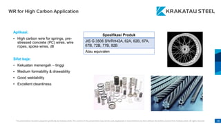 This presentation has been prepared specifically by Krakatau Steel. The content of this presentation may not be used, duplicated or transmitted in any form without the written consent from Krakatau Steel. All rights reserved. 98
WR for High Carbon Application
Aplikasi:
• High carbon wire for springs, pre-
stressed concrete (PC) wires, wire
ropes, spoke wires, dll
Sifat baja:
• Kekuatan menengah – tinggi
• Medium formability & drawability
• Good weldability
• Excellent cleanliness
Spesifikasi Produk
JIS G 3506 SWRH42A, 62A, 62B, 67A,
67B, 72B, 77B, 82B
Atau equivalen
 