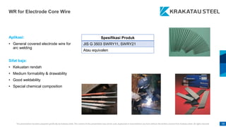 This presentation has been prepared specifically by Krakatau Steel. The content of this presentation may not be used, duplicated or transmitted in any form without the written consent from Krakatau Steel. All rights reserved. 99
WR for Electrode Core Wire
Aplikasi:
• General covered electrode wire for
arc welding
Sifat baja:
• Kekuatan rendah
• Medium formability & drawability
• Good weldability
• Special chemical composition
Spesifikasi Produk
JIS G 3503 SWRY11, SWRY21
Atau equivalen
 