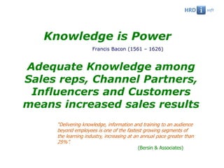 Knowledge is Power
                     Francis Bacon (1561 – 1626)



Adequate Knowledge among
Sales reps, Channel Partners,
 Influencers and Customers
means increased sales results
     “Delivering knowledge, information and training to an audience
     beyond employees is one of the fastest growing segments of
     the learning industry, increasing at an annual pace greater than
     25%”.
                                          (Bersin & Associates)
 