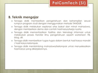 B. Teknik mengajar
    Tenaga didik memberikan pengetahuan dan ketrampilan sesuai
     rumpun program studi dengan menggunakan metode TANDUR.
    Tenaga didik melakukan explorasi atas bakat dan minat mahasiswa,
     dengan memberikan demo dan contoh hasil karya/kerja nyata.
    Tenaga didik memanfaatkan fasilitas dan teknologi informasi untuk
     melakukan proses transfer ilmu pengetahuan seperti worksheet, FB,
     blog, dll.
    Tenaga didik memberikan tugas-tugas dalam bentuk hasil karya mandiri
     / hasil karya kelompok.
    Tenaga didik membimbing mahasiswa/kelompok untuk menyelesaikan
     hasil karya yang dikerjakannya.
 