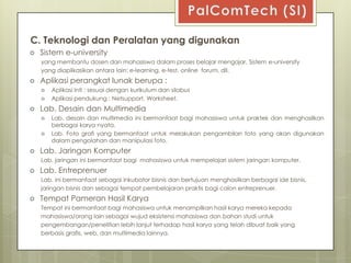 C. Teknologi dan Peralatan yang digunakan
   Sistem e-university
    yang membantu dosen dan mahasiswa dalam proses belajar mengajar, Sistem e-university
    yang diaplikasikan antara lain: e-learning, e-test, online forum, dll.
   Aplikasi perangkat lunak berupa :
       Aplikasi Inti : sesuai dengan kurikulum dan silabus
       Aplikasi pendukung : Netsupport, Worksheet.
   Lab. Desain dan Multimedia
       Lab. desain dan multimedia ini bermanfaat bagi mahasiswa untuk praktek dan menghasilkan
        berbagai karya nyata.
       Lab. Foto grafi yang bermanfaat untuk melakukan pengambilan foto yang akan digunakan
        dalam pengolahan dan manipulasi foto.
   Lab. Jaringan Komputer
    Lab. jaringan ini bermanfaat bagi mahasiswa untuk mempelajari sistem jaringan komputer.
   Lab. Entreprenuer
    Lab. ini bermanfaat sebagai inkubator bisnis dan bertujuan menghasilkan berbagai ide bisnis,
    jaringan bisnis dan sebagai tempat pembelajaran praktis bagi calon entreprenuer.
   Tempat Pameran Hasil Karya
    Tempat ini bermanfaat bagi mahasiswa untuk menampilkan hasil karya mereka kepada
    mahasiswa/orang lain sebagai wujud eksistensi mahasiswa dan bahan studi untuk
    pengembangan/penelitian lebih lanjut terhadap hasil karya yang telah dibuat baik yang
    berbasis grafis, web, dan multimedia lainnya.
 