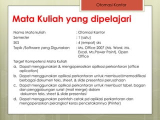 Otomasi Kantor


Mata Kuliah yang dipelajari
Nama Mata kuliah                 : Otomasi Kantor
Semester                         : 1 (satu)
SKS                              : 4 (empat) sks
Topik /Software yang Digunakan   : Ms. Office 2007 (Ms. Word, Ms.
                                   Excel, Ms.Power Point), Open
                                   Office
Target Kompetensi Mata Kuliah
a. Dapat menggunakan & mengoperasikan aplikasi perkantoran (office
   aplication)
b. Dapat menggunakan aplikasi perkantoran untuk membuat/memodifikasi
   berbagai dokumen teks, sheet, & slide presentasi perusahaan
c. Dapat menggunakan aplikasi perkantoran untuk membuat tabel, bagan
   dan penggabungan surat (mail merge) dalam
    dokumen teks, sheet & slide presentasi
d. Dapat menggunakan perintah cetak pd aplikasi perkantoran dan
   mengoperasikan perangkat keras pencetakannya (Printer)
 