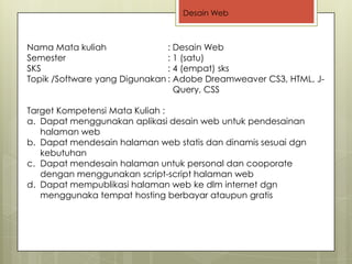 Desain Web



Nama Mata kuliah               : Desain Web
Semester                       : 1 (satu)
SKS                            : 4 (empat) sks
Topik /Software yang Digunakan : Adobe Dreamweaver CS3, HTML, J-
                                 Query, CSS

Target Kompetensi Mata Kuliah :
a. Dapat menggunakan aplikasi desain web untuk pendesainan
   halaman web
b. Dapat mendesain halaman web statis dan dinamis sesuai dgn
   kebutuhan
c. Dapat mendesain halaman untuk personal dan cooporate
   dengan menggunakan script-script halaman web
d. Dapat mempublikasi halaman web ke dlm internet dgn
   menggunaka tempat hosting berbayar ataupun gratis
 
