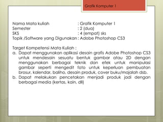 Grafik Komputer 1



Nama Mata kuliah               : Grafik Komputer 1
Semester                       : 2 (dua)
SKS                            : 4 (empat) sks
Topik /Software yang Digunakan : Adobe Photoshop CS3

Target Kompetensi Mata Kuliah :
a. Dapat menggunakan aplikasi desain grafis Adobe Photoshop CS3
   untuk mendesain sesuatu bentuk gambar atau 2D dengan
   menggunakan berbagai teknik dan efek untuk manipulasi
   gambar seperti mengedit foto untuk keperluan pembuatan
   brosur, kalendar, baliho, desain produk, cover buku/majalah dsb.
b. Dapat melakukan pencetakan menjadi produk jadi dengan
   berbagai media (kertas, kain, dll)
 