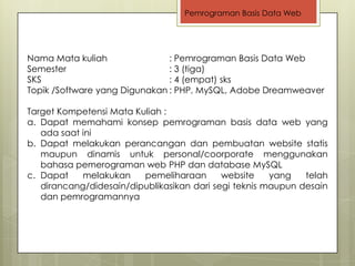 Pemrograman Basis Data Web




Nama Mata kuliah               : Pemrograman Basis Data Web
Semester                       : 3 (tiga)
SKS                            : 4 (empat) sks
Topik /Software yang Digunakan : PHP, MySQL, Adobe Dreamweaver

Target Kompetensi Mata Kuliah :
a. Dapat memahami konsep pemrograman basis data web yang
   ada saat ini
b. Dapat melakukan perancangan dan pembuatan website statis
   maupun dinamis untuk personal/coorporate menggunakan
   bahasa pemerograman web PHP dan database MySQL
c. Dapat    melakukan    pemeliharaan       website    yang   telah
   dirancang/didesain/dipublikasikan dari segi teknis maupun desain
   dan pemrogramannya
 