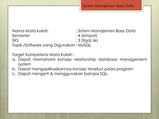 Sistem Manajemen Basis Data




Nama Mata kuliah               : Sistem Manajemen Basis Data
Semester                       : 4 (empat)
SKS                            : 3 (tiga) sks
Topik /Software yang Digunakan : MySQL

Target Kompetensi Mata Kuliah :
a. Dapat memahami konsep relationship database management
   system
b. Dapat mengaplikasikannya konsep tersebut pada program
c. Dapat mengerti & menggunakan bahasa SQL.
 