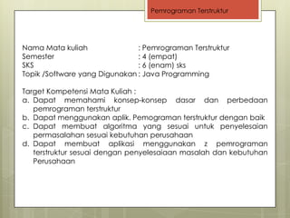 Pemrograman Terstruktur




Nama Mata kuliah               : Pemrograman Terstruktur
Semester                       : 4 (empat)
SKS                            : 6 (enam) sks
Topik /Software yang Digunakan : Java Programming

Target Kompetensi Mata Kuliah :
a. Dapat memahami konsep-konsep dasar dan perbedaan
   pemrograman terstruktur
b. Dapat menggunakan aplik. Pemograman terstruktur dengan baik
c. Dapat membuat algoritma yang sesuai untuk penyelesaian
   permasalahan sesuai kebutuhan perusahaan
d. Dapat membuat aplikasi menggunakan z pemrograman
   terstruktur sesuai dengan penyelesaiaan masalah dan kebutuhan
   Perusahaan
 