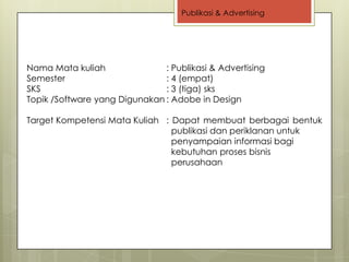 Publikasi & Advertising




Nama Mata kuliah               : Publikasi & Advertising
Semester                       : 4 (empat)
SKS                            : 3 (tiga) sks
Topik /Software yang Digunakan : Adobe in Design

Target Kompetensi Mata Kuliah : Dapat membuat berbagai bentuk
                                publikasi dan periklanan untuk
                                penyampaian informasi bagi
                                kebutuhan proses bisnis
                                perusahaan
 