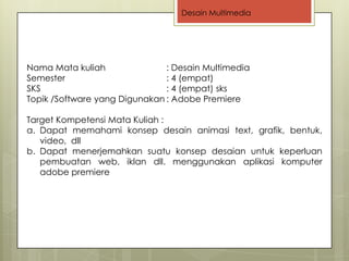 Desain Multimedia




Nama Mata kuliah               : Desain Multimedia
Semester                       : 4 (empat)
SKS                            : 4 (empat) sks
Topik /Software yang Digunakan : Adobe Premiere

Target Kompetensi Mata Kuliah :
a. Dapat memahami konsep desain animasi text, grafik, bentuk,
   video, dll
b. Dapat menerjemahkan suatu konsep desaian untuk keperluan
   pembuatan web, iklan dll. menggunakan aplikasi komputer
   adobe premiere
 