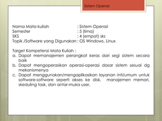Sistem Operasi




Nama Mata kuliah               : Sistem Operasi
Semester                       : 5 (lima)
SKS                            : 4 (empat) sks
Topik /Software yang Digunakan : OS Windows, Linux

Target Kompetensi Mata Kuliah :
a. Dapat memanajemen perangkat keras dari segi sistem secara
   baik
b. Dapat mengoperasikan operasi-operasi dasar sistem sesuai dg
   mekanismenya
c. Dapat menggunakan/mengaplikasikan layanan inti/umum untuk
   software-software seperti akses ke disk, manajemen memori,
   skeduling task, dan antar-muka user.
 