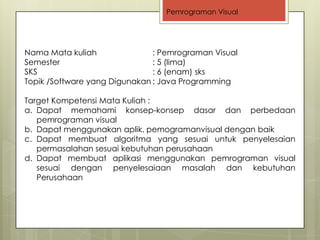Pemrograman Visual




Nama Mata kuliah               : Pemrograman Visual
Semester                       : 5 (lima)
SKS                            : 6 (enam) sks
Topik /Software yang Digunakan : Java Programming

Target Kompetensi Mata Kuliah :
a. Dapat memahami konsep-konsep dasar dan perbedaan
   pemrograman visual
b. Dapat menggunakan aplik. pemogramanvisual dengan baik
c. Dapat membuat algoritma yang sesuai untuk penyelesaian
   permasalahan sesuai kebutuhan perusahaan
d. Dapat membuat aplikasi menggunakan pemrograman visual
   sesuai dengan penyelesaiaan masalah dan kebutuhan
   Perusahaan
 
