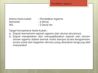 Pendidikan Agama




Nama Mata kuliah       : Pendidikan Agama
Semester               : 5 (lima)
SKS                    : 2 (dua) sks

Target Kompetensi Mata Kuliah :
a. Dapat memahami sejarah agama dan aturan-aturannya
b. Dapat menjelaskan dan mengaplikasikan sejarah dan aturan-
   aturan agama dalam bentuk nyata berupa acara keagamaan,
   acara sosial dan kegiatan lainnya yang dirasakan langsung oleh
   masyarakat
 