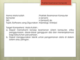 Praktek Keamanan Komputer




Nama Mata kuliah               : Praktek Keamanan Komputer
Semester                       : 6 (enam)
SKS                            : 4 (empat) sks
Topik /Software yang Digunakan : Kriptologi / Enkripsi

Target Kompetensi Mata Kuliah :
a. Dapat memahami konsep keamanan sistem komputer, etika
   penggunaaan, dasar-dasar gangguan dsb dan menerapkannya
   bagi kebutuhan perusahaan.
b. Dapat menggunakan teknik untuk pengamanan data di dalam
   sistem atau jaringan.
 