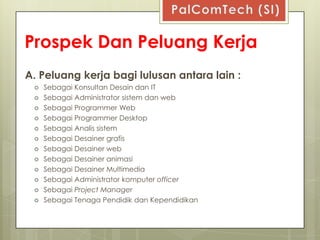 Prospek Dan Peluang Kerja
A. Peluang kerja bagi lulusan antara lain :
    Sebagai Konsultan Desain dan IT
    Sebagai Administrator sistem dan web
    Sebagai Programmer Web
    Sebagai Programmer Desktop
    Sebagai Analis sistem
    Sebagai Desainer grafis
    Sebagai Desainer web
    Sebagai Desainer animasi
    Sebagai Desainer Multimedia
    Sebagai Administrator komputer officer
    Sebagai Project Manager
    Sebagai Tenaga Pendidik dan Kependidikan
 