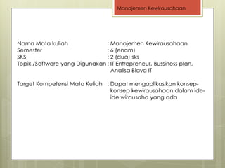 Manajemen Kewirausahaan




Nama Mata kuliah               : Manajemen Kewirausahaan
Semester                       : 6 (enam)
SKS                            : 2 (dua) sks
Topik /Software yang Digunakan : IT Entrepreneur, Bussiness plan,
                                 Analisa Biaya IT

Target Kompetensi Mata Kuliah : Dapat mengaplikasikan konsep-
                                konsep kewirausahaan dalam ide-
                                ide wirausaha yang ada
 
