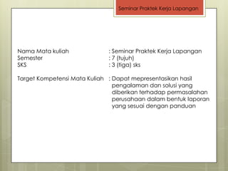 Seminar Praktek Kerja Lapangan




Nama Mata kuliah             : Seminar Praktek Kerja Lapangan
Semester                     : 7 (tujuh)
SKS                          : 3 (tiga) sks

Target Kompetensi Mata Kuliah : Dapat mepresentasikan hasil
                                pengalaman dan solusi yang
                                diberikan terhadap permasalahan
                                perusahaan dalam bentuk laporan
                                yang sesuai dengan panduan
 