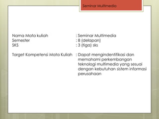 Seminar Multimedia




Nama Mata kuliah              : Seminar Multimedia
Semester                      : 8 (delapan)
SKS                           : 3 (tiga) sks

Target Kompetensi Mata Kuliah : Dapat mengindentifikasi dan
                                memahami perkembangan
                                teknologi multimedia yang sesuai
                                dengan kebutuhan sistem informasi
                                perusahaan
 