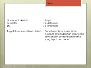 Skripsi




Nama Mata kuliah              : Skripsi
Semester                      : 8 (delapan)
SKS                           : 6 (enam) sks

Target Kompetensi Mata Kuliah : Dapat membuat suatu sistem
                                informasi sesuai dengan kebutuhan
                                perusahaan berdasarkan analisis
                                yang tepat dan benar
 