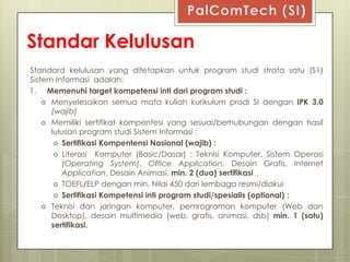 Standar Kelulusan
Standard kelulusan yang ditetapkan untuk program studi strata satu (S1)
Sistem Informasi adalah:
1. Memenuhi target kompetensi inti dari program studi :
     Menyelesaikan semua mata kuliah kurikulum prodi SI dengan IPK 3.0
      (wajib)
     Memiliki sertifikat kompentesi yang sesuai/berhubungan dengan hasil
      lulusan program studi Sistem Informasi :
        Sertifikasi Kompentensi Nasional (wajib) :
        Literasi Komputer (Basic/Dasar) : Teknisi Komputer, Sistem Operasi
          (Operating System), Office Application, Desain Grafis, Internet
          Application, Desain Animasi, min. 2 (dua) sertifikasi
        TOEFL/ELP dengan min. Nilai 450 dari lembaga resmi/diakui
        Sertifikasi Kompetensi inti program studi/spesialis (optional) :
     Teknisi dan jaringan komputer, pemrograman komputer (Web dan
      Desktop), desain multimedia (web, grafis, animasi, dsb) min. 1 (satu)
      sertifikasi.
 