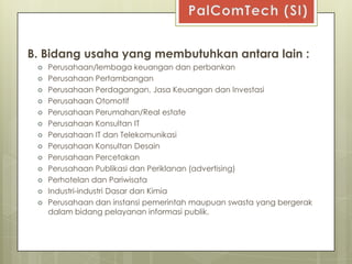 B. Bidang usaha yang membutuhkan antara lain :
    Perusahaan/lembaga keuangan dan perbankan
    Perusahaan Pertambangan
    Perusahaan Perdagangan, Jasa Keuangan dan Investasi
    Perusahaan Otomotif
    Perusahaan Perumahan/Real estate
    Perusahaan Konsultan IT
    Perusahaan IT dan Telekomunikasi
    Perusahaan Konsultan Desain
    Perusahaan Percetakan
    Perusahaan Publikasi dan Periklanan (advertising)
    Perhotelan dan Pariwisata
    Industri-industri Dasar dan Kimia
    Perusahaan dan instansi pemerintah maupuan swasta yang bergerak
     dalam bidang pelayanan informasi publik.
 