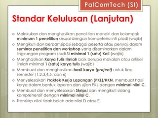 Standar Kelulusan (Lanjutan)
   Melakukan dan menghasilkan penelitian mandiri dan kelompok
    minimum 1 penelitian sesuai dengan kompetensi inti prodi (wajib)
   Mengikuti dan berpartisipasi sebagai peserta atau penyaji dalam
    seminar penelitian dan workshop yang diseminarkan dalam
    lingkungan program studi SI minimal 1 (satu) Kali (wajib)
   Menghasilkan Karya Tulis Ilmiah baik berupa makalah atau artikel
    ilmiah minimal 1 (satu) karya tulis (wajib)
   Membuat dan menghasilkan hasil karya (project) untuk tiap
    semester (1,2,3,4,5, dan 6)
   Menyelesaikan Praktek Kerja Lapangan (PKL)/KKN, membuat hasil
    karya dalam bentuk laporan dan ujian PKL dengan minimal nilai C.
   Membuat dan menyelesaikan Skripsi dan mengikuti sidang
    komprehensif dengan minimal nilai C.
   Transkirp nilai tidak boleh ada nilai D atau E.
 