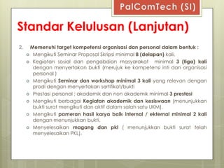 Standar Kelulusan (Lanjutan)
2.    Memenuhi target kompetensi organisasi dan personal dalam bentuk :
      Mengikuti Seminar Proposal Skripsi minimal 8 (delapan) kali.
      Kegiatan sosial dan pengabdian masyarakat          minimal 3 (tiga) kali
       dengan menyertakan bukti (merujuk ke kompetensi inti dan organisasi
       personal )
      Mengikuti Seminar dan workshop minimal 3 kali yang relevan dengan
       prodi dengan menyertakan sertifikat/bukti
      Prestasi personal ; akademik dan non akademik minimal 3 prestasi
      Mengikuti berbagai Kegiatan akademik dan kesiswaan (menunjukkan
       bukti surat mengikuti dan aktif dalam salah satu UKM).
      Mengikuti pameran hasil karya baik internal / ekternal minimal 2 kali
       dengan menunjukkan bukti.
      Menyelesaikan magang dan pkl ( menunjukkan bukti surat telah
       menyelesaikan PKL).
 