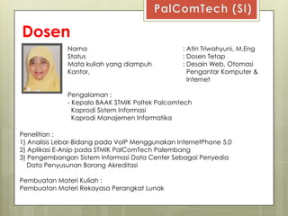 Dosen
              Nama                               : Atin Triwahyuni, M.Eng
              Status                             : Dosen Tetap
              Mata kuliah yang diampuh           : Desain Web, Otomasi
              Kantor,                              Pengantar Komputer &
                                                   Internet

              Pengalaman :
              - Kepala BAAK STMIK Poltek Palcomtech
                Kaprodi Sistem Informasi
                Kaprodi Manajemen Informatika

Penelitian :
1) Analisis Lebar-Bidang pada VoIP Menggunakan InternetPhone 5.0
2) Aplikasi E-Arsip pada STMIK PalComTech Palembang
3) Pengembangan Sistem Informasi Data Center Sebagai Penyedia
   Data Penyusunan Borang Akreditasi

Pembuatan Materi Kuliah :
Pembuatan Materi Rekayasa Perangkat Lunak
 