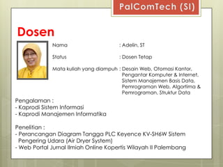 Dosen
             Nama                     : Adelin, ST

             Status                   : Dosen Tetap

             Mata kuliah yang diampuh : Desain Web, Otomasi Kantor,
                                        Pengantar Komputer & Internet,
                                        Sistem Manajemen Basis Data,
                                        Pemrograman Web, Algortima &
                                        Pemrograman, Struktur Data
Pengalaman :
- Kaprodi Sistem Informasi
- Kaprodi Manajemen Informatika

Penelitian :
- Perancangan Diagram Tangga PLC Keyence KV-SH6W Sistem
  Pengering Udara (Air Dryer System)
- Web Portal Jurnal Ilmiah Online Kopertis Wilayah II Palembang
 