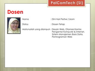 Dosen
    Nama                      : Dini Hari Pertiwi, S.kom

    Status                    : Dosen Tetap

    Mata kuliah yang diampuh : Desain Web, Otomasi Kantor,
                               Pengantar Komputer & Internet,
                               Sistem Manajemen Basis Data,
                               Pemrograman Web
 